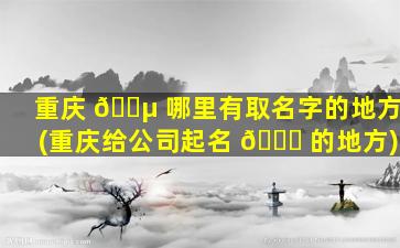 重庆 🌵 哪里有取名字的地方(重庆给公司起名 🐟 的地方)